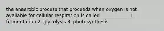 the anaerobic process that proceeds when oxygen is not available for cellular respiration is called ____________ 1. fermentation 2. glycolysis 3. photosynthesis