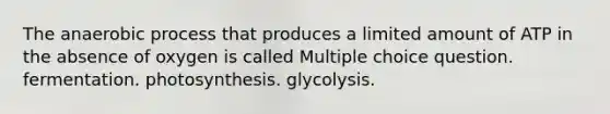 The anaerobic process that produces a limited amount of ATP in the absence of oxygen is called Multiple choice question. fermentation. photosynthesis. glycolysis.