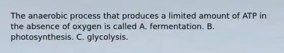 The anaerobic process that produces a limited amount of ATP in the absence of oxygen is called A. fermentation. B. photosynthesis. C. glycolysis.