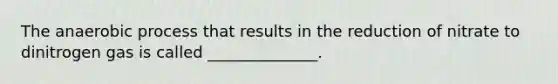 The anaerobic process that results in the reduction of nitrate to dinitrogen gas is called ______________.