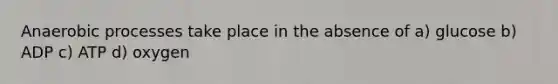 Anaerobic processes take place in the absence of a) glucose b) ADP c) ATP d) oxygen