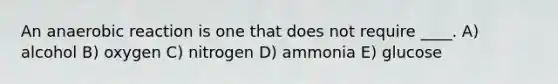 An anaerobic reaction is one that does not require ____. A) alcohol B) oxygen C) nitrogen D) ammonia E) glucose