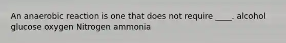 An anaerobic reaction is one that does not require ____. alcohol glucose oxygen Nitrogen ammonia