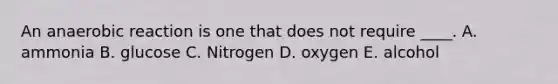 An anaerobic reaction is one that does not require ____. ​A. ammonia B. glucose​ ​C. Nitrogen D. ​oxygen ​E. alcohol