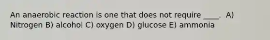 An anaerobic reaction is one that does not require ____. ​ A) Nitrogen B) alcohol C) ​oxygen D) glucose​ E) ammonia