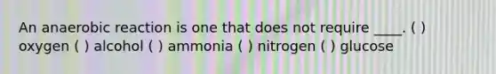 An anaerobic reaction is one that does not require ____. ( ) oxygen ( ) alcohol ( ) ammonia ( ) nitrogen ( ) glucose