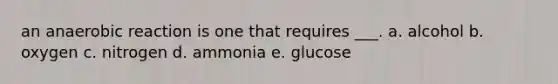 an anaerobic reaction is one that requires ___. a. alcohol b. oxygen c. nitrogen d. ammonia e. glucose