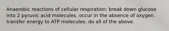 Anaerobic reactions of cellular respiration: break down glucose into 2 pyruvic acid molecules. occur in the absence of oxygen. transfer energy to ATP molecules. do all of the above.