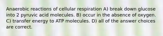 Anaerobic reactions of cellular respiration A) break down glucose into 2 pyruvic acid molecules. B) occur in the absence of oxygen. C) transfer energy to ATP molecules. D) all of the answer choices are correct.