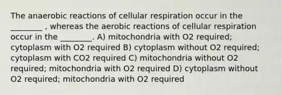 The anaerobic reactions of cellular respiration occur in the ________ , whereas the aerobic reactions of cellular respiration occur in the ________. A) mitochondria with O2 required; cytoplasm with O2 required B) cytoplasm without O2 required; cytoplasm with CO2 required C) mitochondria without O2 required; mitochondria with O2 required D) cytoplasm without O2 required; mitochondria with O2 required