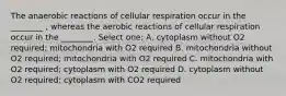 The anaerobic reactions of cellular respiration occur in the ________ , whereas the aerobic reactions of cellular respiration occur in the ________. Select one: A. cytoplasm without O2 required; mitochondria with O2 required B. mitochondria without O2 required; mitochondria with O2 required C. mitochondria with O2 required; cytoplasm with O2 required D. cytoplasm without O2 required; cytoplasm with CO2 required