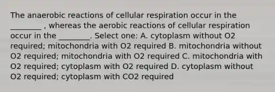 The anaerobic reactions of cellular respiration occur in the ________ , whereas the aerobic reactions of cellular respiration occur in the ________. Select one: A. cytoplasm without O2 required; mitochondria with O2 required B. mitochondria without O2 required; mitochondria with O2 required C. mitochondria with O2 required; cytoplasm with O2 required D. cytoplasm without O2 required; cytoplasm with CO2 required