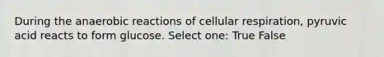 During the anaerobic reactions of cellular respiration, pyruvic acid reacts to form glucose. Select one: True False