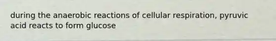 during the anaerobic reactions of cellular respiration, pyruvic acid reacts to form glucose