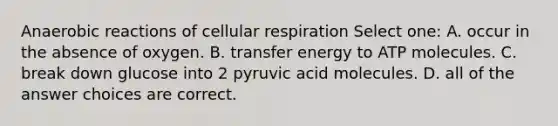 Anaerobic reactions of <a href='https://www.questionai.com/knowledge/k1IqNYBAJw-cellular-respiration' class='anchor-knowledge'>cellular respiration</a> Select one: A. occur in the absence of oxygen. B. transfer energy to ATP molecules. C. break down glucose into 2 pyruvic acid molecules. D. all of the answer choices are correct.