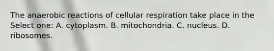 The anaerobic reactions of cellular respiration take place in the Select one: A. cytoplasm. B. mitochondria. C. nucleus. D. ribosomes.