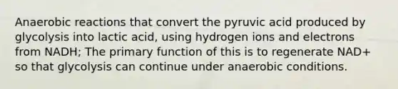 Anaerobic reactions that convert the pyruvic acid produced by glycolysis into lactic acid, using hydrogen ions and electrons from NADH; The primary function of this is to regenerate NAD+ so that glycolysis can continue under anaerobic conditions.