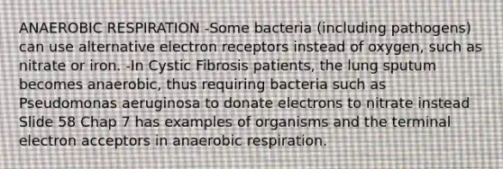 AN<a href='https://www.questionai.com/knowledge/kyxGdbadrV-aerobic-respiration' class='anchor-knowledge'>aerobic respiration</a> -Some bacteria (including pathogens) can use alternative electron receptors instead of oxygen, such as nitrate or iron. -In Cystic Fibrosis patients, the lung sputum becomes anaerobic, thus requiring bacteria such as Pseudomonas aeruginosa to donate electrons to nitrate instead Slide 58 Chap 7 has examples of organisms and the terminal electron acceptors in anaerobic respiration.