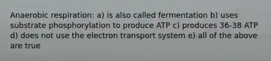 An<a href='https://www.questionai.com/knowledge/kyxGdbadrV-aerobic-respiration' class='anchor-knowledge'>aerobic respiration</a>: a) is also called fermentation b) uses substrate phosphorylation to produce ATP c) produces 36-38 ATP d) does not use the <a href='https://www.questionai.com/knowledge/kbvjAonm6A-electron-transport-system' class='anchor-knowledge'>electron transport system</a> e) all of the above are true