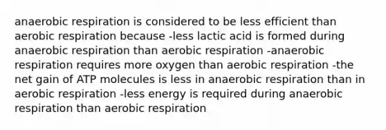 anaerobic respiration is considered to be less efficient than aerobic respiration because -less lactic acid is formed during anaerobic respiration than aerobic respiration -anaerobic respiration requires more oxygen than aerobic respiration -the net gain of ATP molecules is less in anaerobic respiration than in aerobic respiration -less energy is required during anaerobic respiration than aerobic respiration