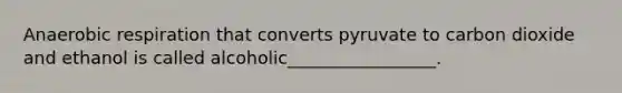 Anaerobic respiration that converts pyruvate to carbon dioxide and ethanol is called alcoholic_________________.