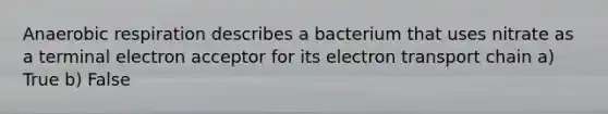 Anaerobic respiration describes a bacterium that uses nitrate as a terminal electron acceptor for its electron transport chain a) True b) False