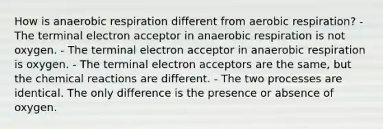 How is anaerobic respiration different from aerobic respiration? - The terminal electron acceptor in anaerobic respiration is not oxygen. - The terminal electron acceptor in anaerobic respiration is oxygen. - The terminal electron acceptors are the same, but the chemical reactions are different. - The two processes are identical. The only difference is the presence or absence of oxygen.