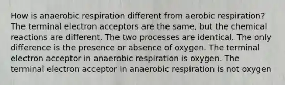 How is anaerobic respiration different from aerobic respiration? The terminal electron acceptors are the same, but the chemical reactions are different. The two processes are identical. The only difference is the presence or absence of oxygen. The terminal electron acceptor in anaerobic respiration is oxygen. The terminal electron acceptor in anaerobic respiration is not oxygen