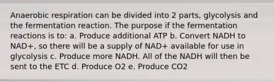 Anaerobic respiration can be divided into 2 parts, glycolysis and the fermentation reaction. The purpose if the fermentation reactions is to: a. Produce additional ATP b. Convert NADH to NAD+, so there will be a supply of NAD+ available for use in glycolysis c. Produce more NADH. All of the NADH will then be sent to the ETC d. Produce O2 e. Produce CO2