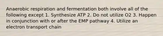 Anaerobic respiration and fermentation both involve all of the following except 1. Synthesize ATP 2. Do not utilize O2 3. Happen in conjunction with or after the EMP pathway 4. Utilize an electron transport chain