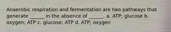 Anaerobic respiration and fermentation are two pathways that generate ______ in the absence of ______. a. ATP; glucose b. oxygen; ATP c. glucose; ATP d. ATP; oxygen