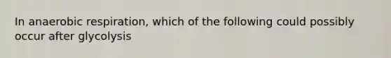 In anaerobic respiration, which of the following could possibly occur after glycolysis