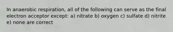 In an<a href='https://www.questionai.com/knowledge/kyxGdbadrV-aerobic-respiration' class='anchor-knowledge'>aerobic respiration</a>, all of the following can serve as the final electron acceptor except: a) nitrate b) oxygen c) sulfate d) nitrite e) none are correct