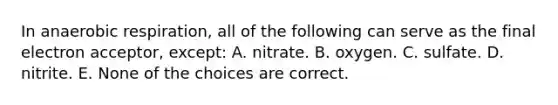 In anaerobic respiration, all of the following can serve as the final electron acceptor, except: A. nitrate. B. oxygen. C. sulfate. D. nitrite. E. None of the choices are correct.