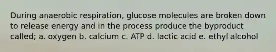 During anaerobic respiration, glucose molecules are broken down to release energy and in the process produce the byproduct called; a. oxygen b. calcium c. ATP d. lactic acid e. ethyl alcohol