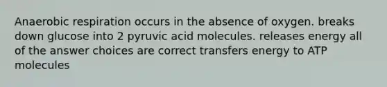 Anaerobic respiration occurs in the absence of oxygen. breaks down glucose into 2 pyruvic acid molecules. releases energy all of the answer choices are correct transfers energy to ATP molecules