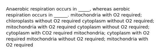 Anaerobic respiration occurs in _____, whereas aerobic respiration occurs in ______. mitochondria with O2 required; chloroplasts without O2 required cytoplasm without O2 required; mitochondria with O2 required cytoplasm without O2 required; cytoplasm with CO2 required mitochondria; cytoplasm with O2 required mitochondria without O2 required; mitochondria with O2 required