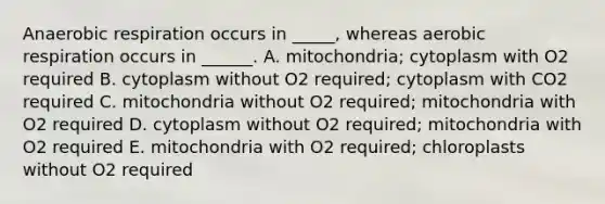 Anaerobic respiration occurs in _____, whereas aerobic respiration occurs in ______. A. mitochondria; cytoplasm with O2 required B. cytoplasm without O2 required; cytoplasm with CO2 required C. mitochondria without O2 required; mitochondria with O2 required D. cytoplasm without O2 required; mitochondria with O2 required E. mitochondria with O2 required; chloroplasts without O2 required