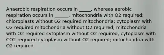 An<a href='https://www.questionai.com/knowledge/kyxGdbadrV-aerobic-respiration' class='anchor-knowledge'>aerobic respiration</a> occurs in _____, whereas aerobic respiration occurs in ______. mitochondria with O2 required; chloroplasts without O2 required mitochondria; cytoplasm with O2 required mitochondria without O2 required; mitochondria with O2 required cytoplasm without O2 required; cytoplasm with CO2 required cytoplasm without O2 required; mitochondria with O2 required