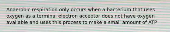 An<a href='https://www.questionai.com/knowledge/kyxGdbadrV-aerobic-respiration' class='anchor-knowledge'>aerobic respiration</a> only occurs when a bacterium that uses oxygen as a terminal electron acceptor does not have oxygen available and uses this process to make a small amount of ATP