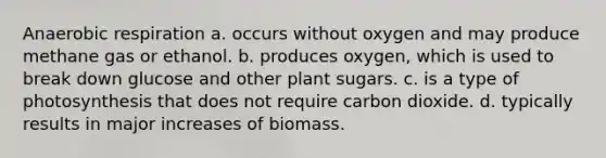 Anaerobic respiration a. occurs without oxygen and may produce methane gas or ethanol. b. produces oxygen, which is used to break down glucose and other plant sugars. c. is a type of photosynthesis that does not require carbon dioxide. d. typically results in major increases of biomass.