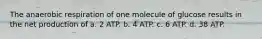 The anaerobic respiration of one molecule of glucose results in the net production of a. 2 ATP. b. 4 ATP. c. 6 ATP. d. 38 ATP.