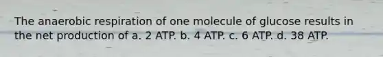 The anaerobic respiration of one molecule of glucose results in the net production of a. 2 ATP. b. 4 ATP. c. 6 ATP. d. 38 ATP.