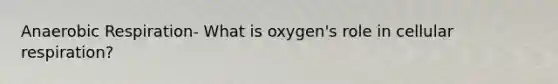 Anaerobic Respiration- What is oxygen's role in cellular respiration?