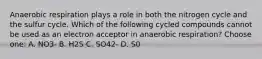 Anaerobic respiration plays a role in both the nitrogen cycle and the sulfur cycle. Which of the following cycled compounds cannot be used as an electron acceptor in anaerobic respiration? Choose one: A. NO3- B. H2S C. SO42- D. S0