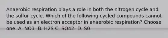 Anaerobic respiration plays a role in both the nitrogen cycle and the sulfur cycle. Which of the following cycled compounds cannot be used as an electron acceptor in anaerobic respiration? Choose one: A. NO3- B. H2S C. SO42- D. S0