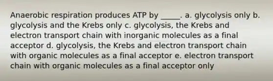 Anaerobic respiration produces ATP by _____.​ a. ​glycolysis only b. ​glycolysis and the Krebs only c. ​glycolysis, the Krebs and electron transport chain with in<a href='https://www.questionai.com/knowledge/kjUwUacPFG-organic-molecules' class='anchor-knowledge'>organic molecules</a> as a final acceptor d. ​glycolysis, the Krebs and electron transport chain with organic molecules as a final acceptor e. ​electron transport chain with organic molecules as a final acceptor only