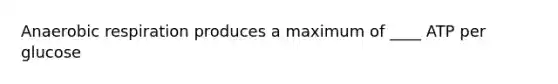 Anaerobic respiration produces a maximum of ____ ATP per glucose