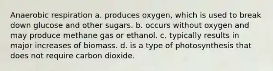 Anaerobic respiration a. produces oxygen, which is used to break down glucose and other sugars. b. occurs without oxygen and may produce methane gas or ethanol. c. typically results in major increases of biomass. d. is a type of photosynthesis that does not require carbon dioxide.