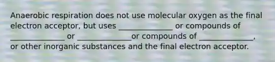 Anaerobic respiration does not use molecular oxygen as the final electron acceptor, but uses ______________ or compounds of ______________ or ______________or compounds of ______________, or other inorganic substances and the final electron acceptor.